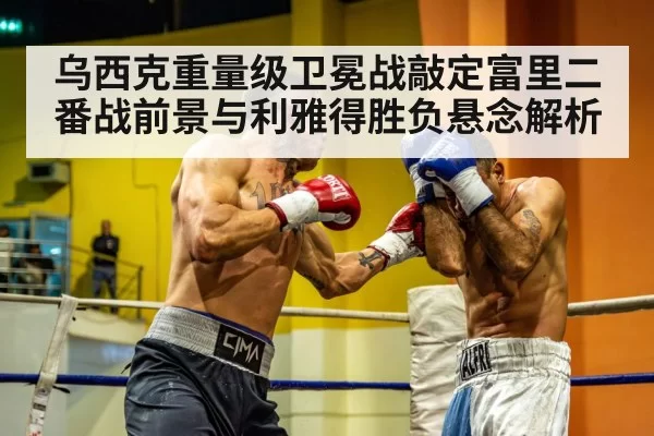 乌西克重量级卫冕战敲定富里二番战前景与利雅得胜负悬念解析