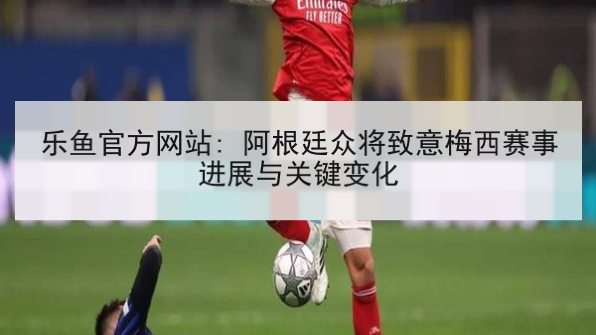 乐鱼官方网站: 阿根廷众将致意梅西赛事进展与关键变化