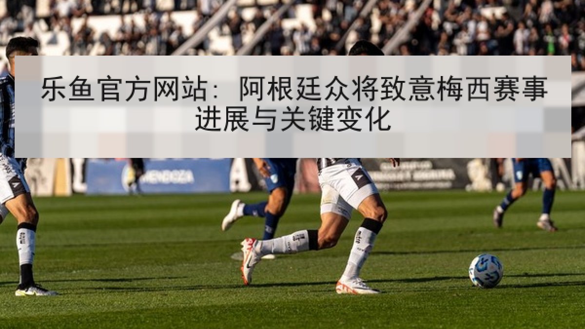乐鱼官方网站: 阿根廷众将致意梅西赛事进展与关键变化