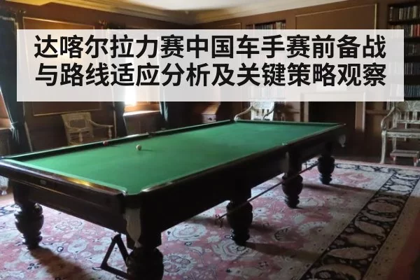 达喀尔拉力赛中国车手赛前备战与路线适应分析及关键策略观察